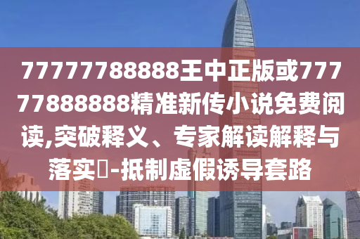 77777788888王中正版或77777888888精準新傳小說免費閱讀,突破釋義、專家解讀解釋與落實?-抵制虛假誘導套路